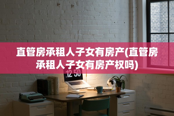直管房承租人子女有房产(直管房承租人子女有房产权吗)