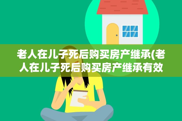 老人在儿子死后购买房产继承(老人在儿子死后购买房产继承有效吗)