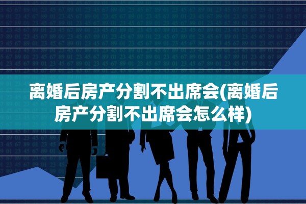 离婚后房产分割不出席会(离婚后房产分割不出席会怎么样)