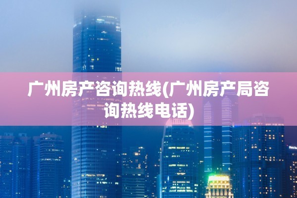 广州房产咨询热线(广州房产局咨询热线电话)