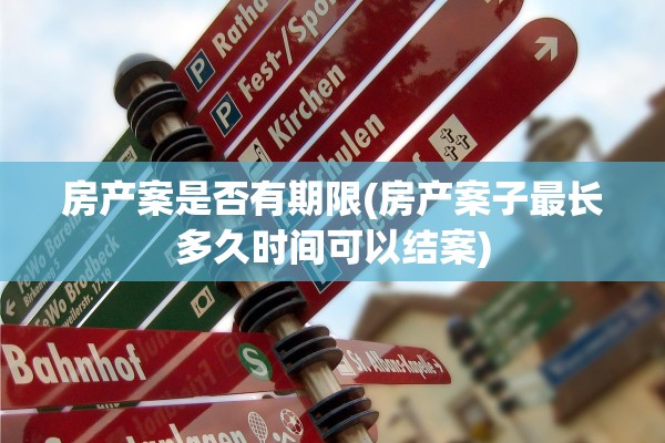 房产案是否有期限(房产案子最长多久时间可以结案)