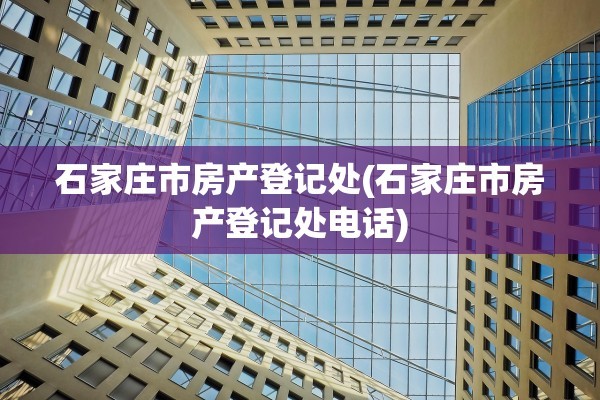 石家庄市房产登记处(石家庄市房产登记处电话)