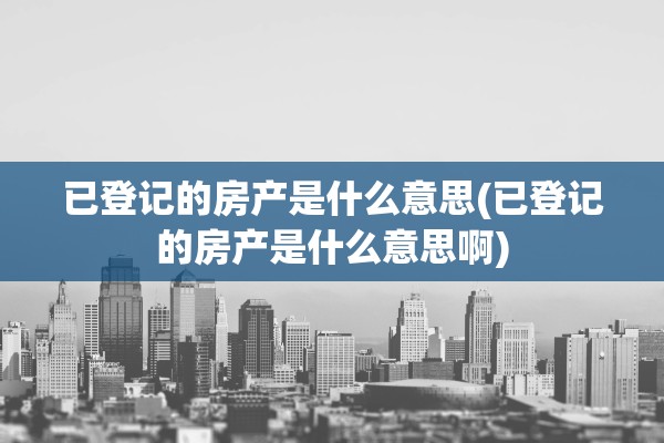 已登记的房产是什么意思(已登记的房产是什么意思啊)