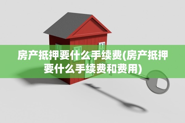 房产抵押要什么手续费(房产抵押要什么手续费和费用)