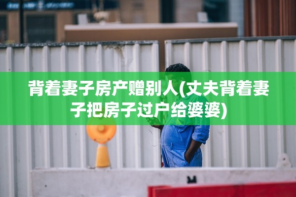 背着妻子房产赠别人(丈夫背着妻子把房子过户给婆婆)