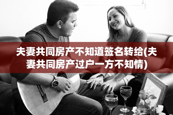 夫妻共同房产不知道签名转给(夫妻共同房产过户一方不知情)