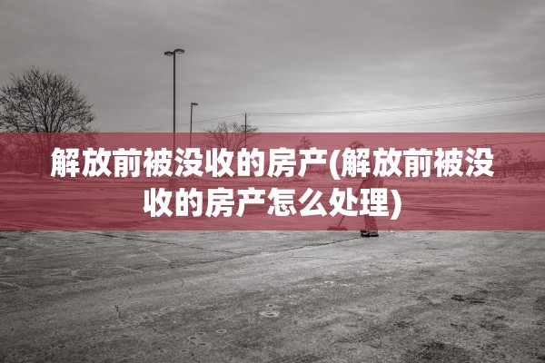解放前被没收的房产(解放前被没收的房产怎么处理)