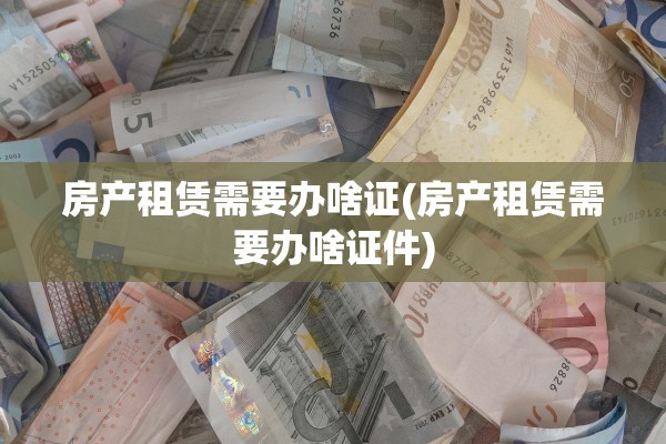房产租赁需要办啥证(房产租赁需要办啥证件)