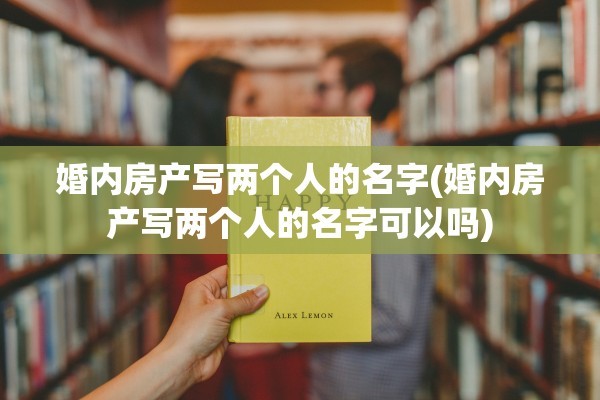 婚内房产写两个人的名字(婚内房产写两个人的名字可以吗)