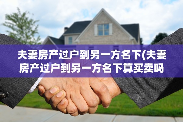 夫妻房产过户到另一方名下(夫妻房产过户到另一方名下算买卖吗)