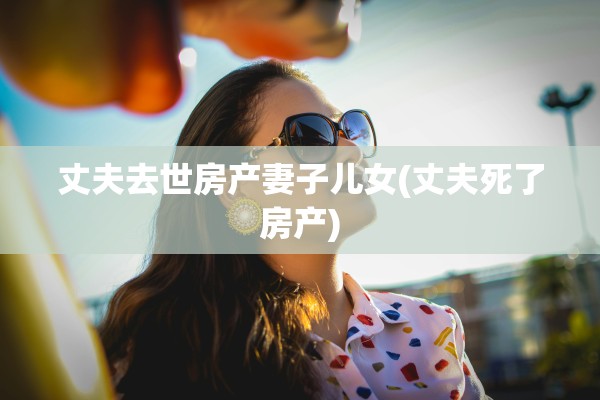 丈夫去世房产妻子儿女(丈夫死了房产)