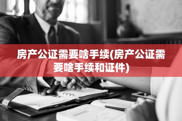 房产公证需要啥手续(房产公证需要啥手续和证件)