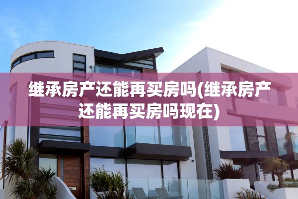 继承房产还能再买房吗(继承房产还能再买房吗现在)
