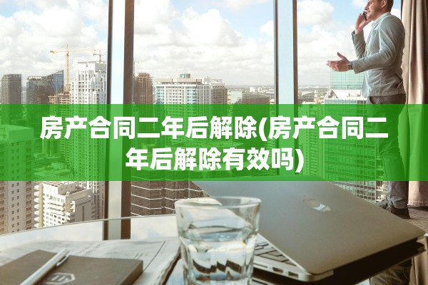 房产合同二年后解除(房产合同二年后解除有效吗)