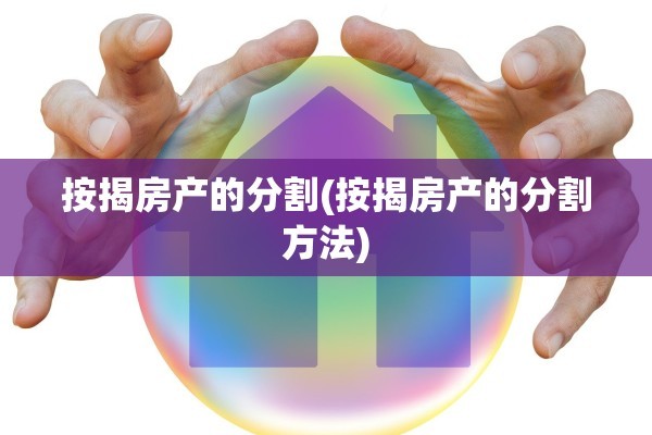 按揭房产的分割(按揭房产的分割方法)