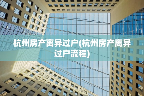 杭州房产离异过户(杭州房产离异过户流程)