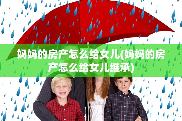 妈妈的房产怎么给女儿(妈妈的房产怎么给女儿继承)