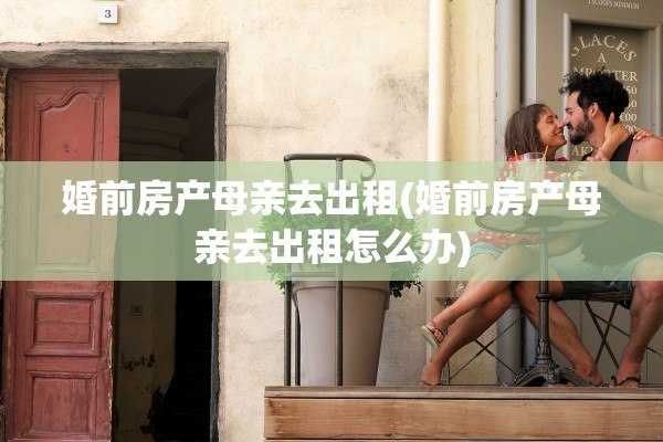 婚前房产母亲去出租(婚前房产母亲去出租怎么办)