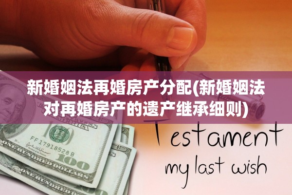 新婚姻法再婚房产分配(新婚姻法对再婚房产的遗产继承细则)