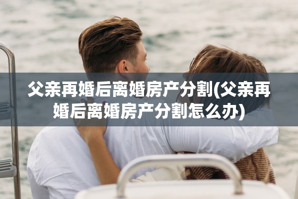 父亲再婚后离婚房产分割(父亲再婚后离婚房产分割怎么办)