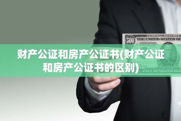 财产公证和房产公证书(财产公证和房产公证书的区别)
