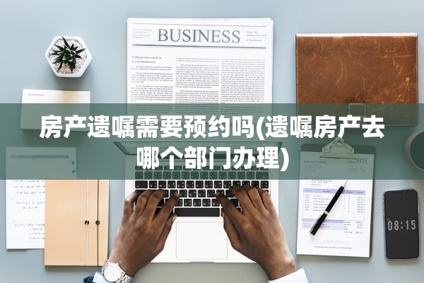 房产遗嘱需要预约吗(遗嘱房产去哪个部门办理)
