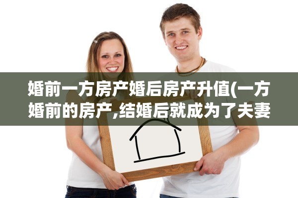 婚前一方房产婚后房产升值(一方婚前的房产,结婚后就成为了夫妻共有财产)
