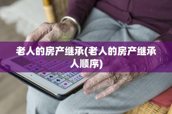 老人的房产继承(老人的房产继承人顺序)