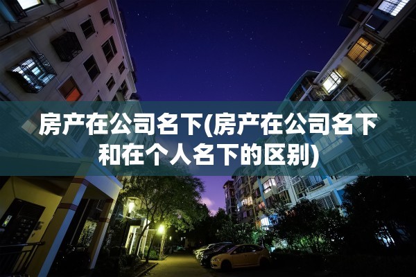 房产在公司名下(房产在公司名下和在个人名下的区别)