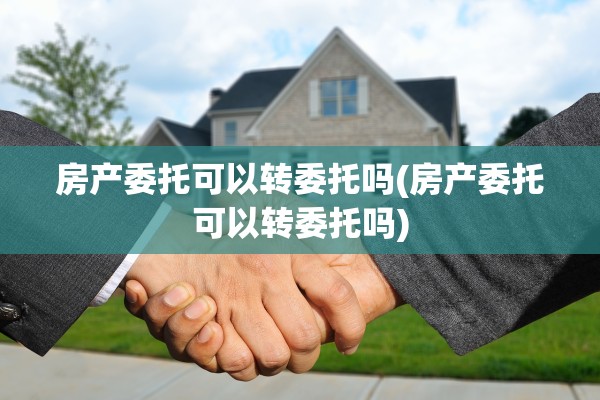 房产委托可以转委托吗(房产委托可以转委托吗)