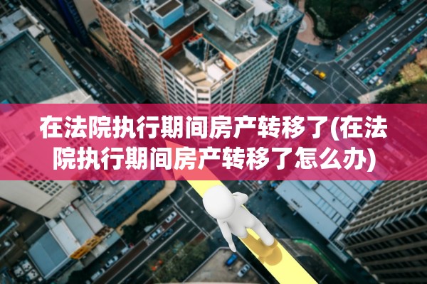 在法院执行期间房产转移了(在法院执行期间房产转移了怎么办)