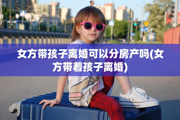 女方带孩子离婚可以分房产吗(女方带着孩子离婚)