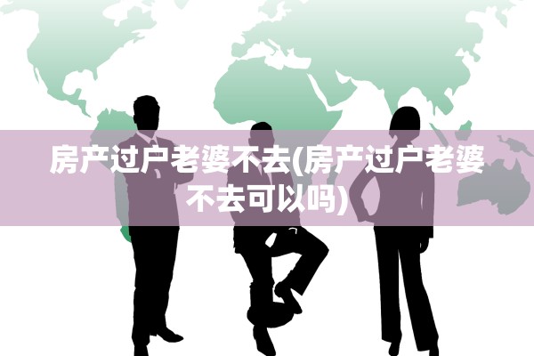 房产过户老婆不去(房产过户老婆不去可以吗)