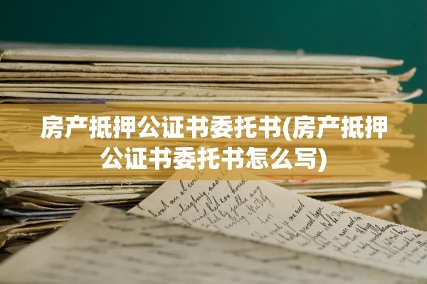 房产抵押公证书委托书(房产抵押公证书委托书怎么写)