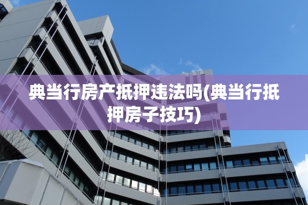 典当行房产抵押违法吗(典当行抵押房子技巧)