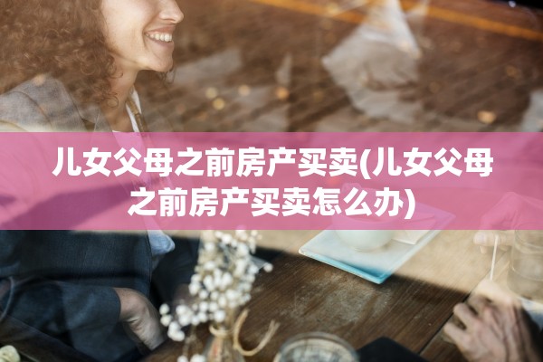 儿女父母之前房产买卖(儿女父母之前房产买卖怎么办)