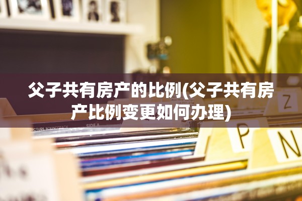 父子共有房产的比例(父子共有房产比例变更如何办理)