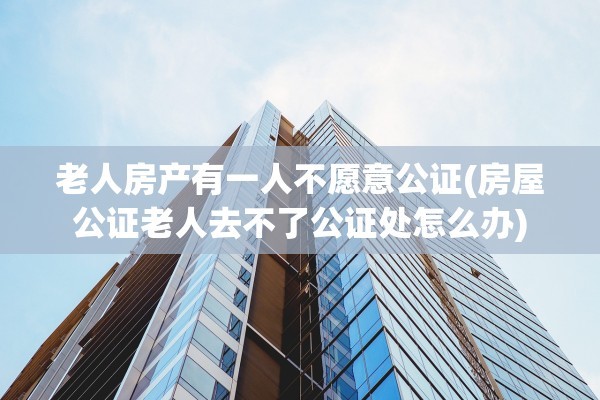 老人房产有一人不愿意公证(房屋公证老人去不了公证处怎么办)