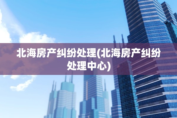 北海房产纠纷处理(北海房产纠纷处理中心)