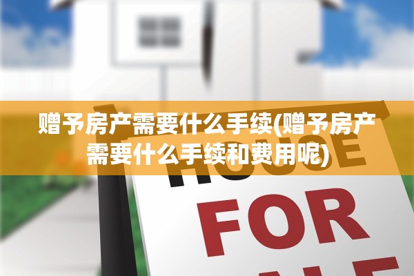 赠予房产需要什么手续(赠予房产需要什么手续和费用呢)