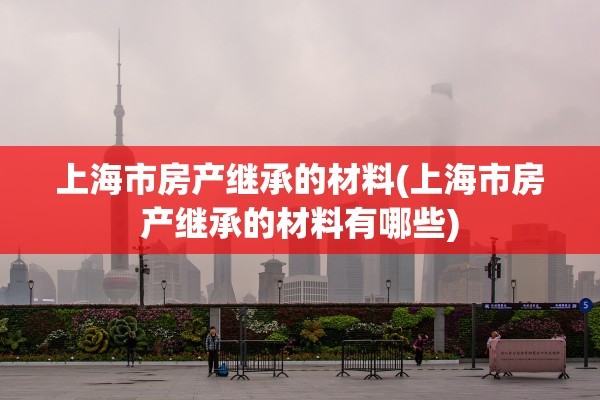 上海市房产继承的材料(上海市房产继承的材料有哪些)