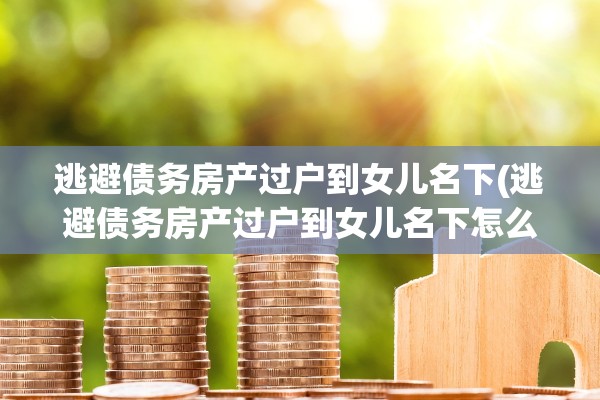 逃避债务房产过户到女儿名下(逃避债务房产过户到女儿名下怎么办)