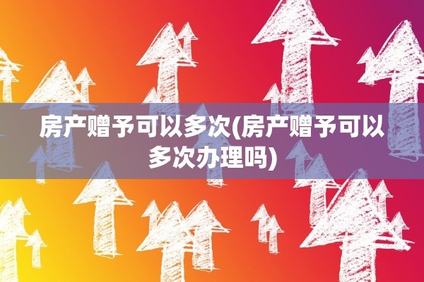 房产赠予可以多次(房产赠予可以多次办理吗)