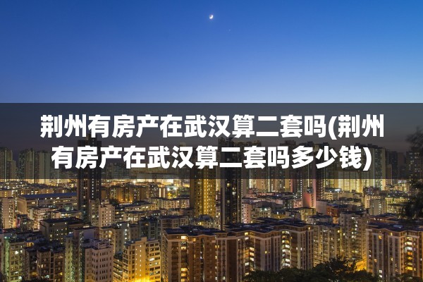 荆州有房产在武汉算二套吗(荆州有房产在武汉算二套吗多少钱)