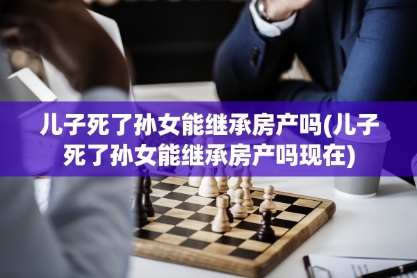儿子死了孙女能继承房产吗(儿子死了孙女能继承房产吗现在)