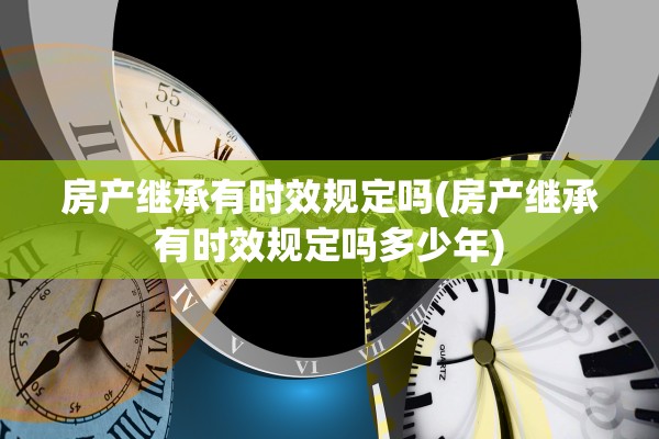 房产继承有时效规定吗(房产继承有时效规定吗多少年)