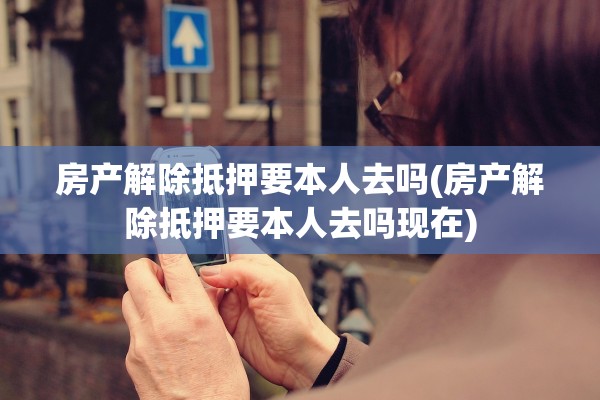 房产解除抵押要本人去吗(房产解除抵押要本人去吗现在)