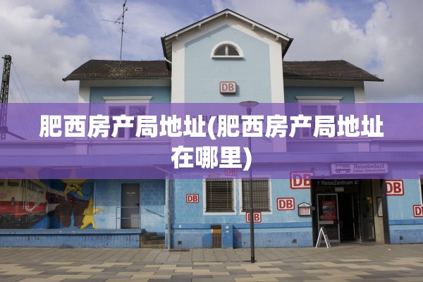 肥西房产局地址(肥西房产局地址在哪里)