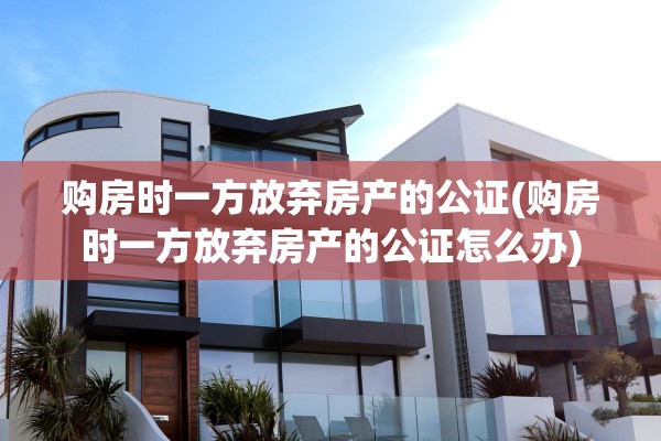 购房时一方放弃房产的公证(购房时一方放弃房产的公证怎么办)