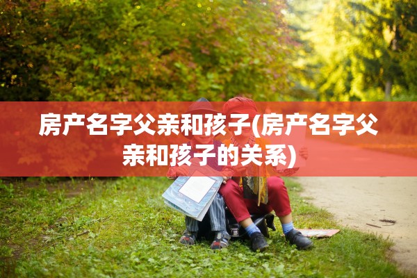 房产名字父亲和孩子(房产名字父亲和孩子的关系)